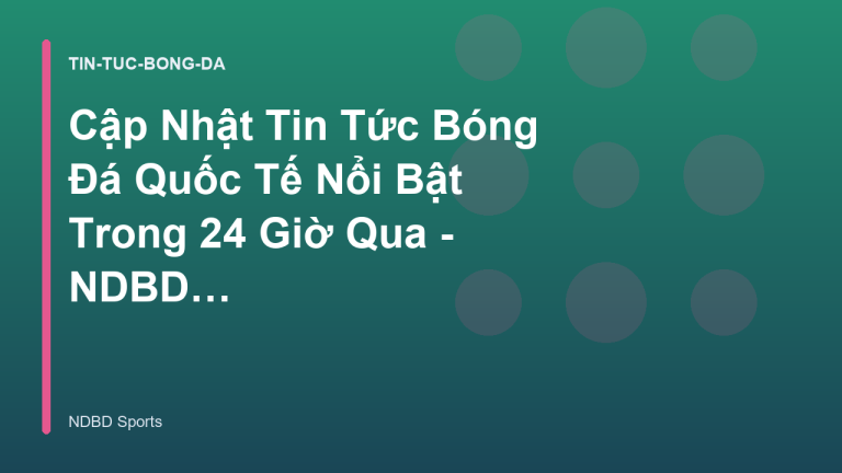 Cập Nhật Tin Tức Bóng Đá Quốc Tế Nổi Bật Trong 24 Giờ Qua - NDBD Phân Tích Bóng Đá