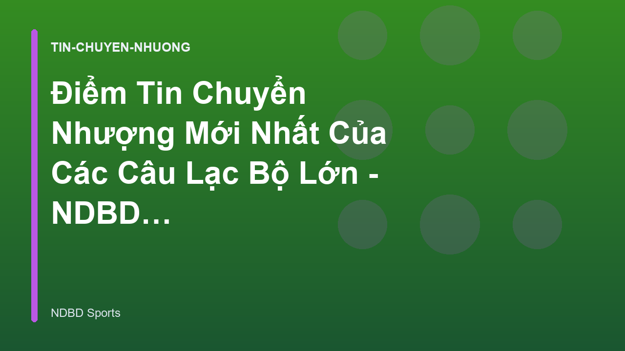 Điểm Tin Chuyển Nhượng Mới Nhất Của Các Câu Lạc Bộ Lớn - NDBD Phân Tích Bóng Đá
